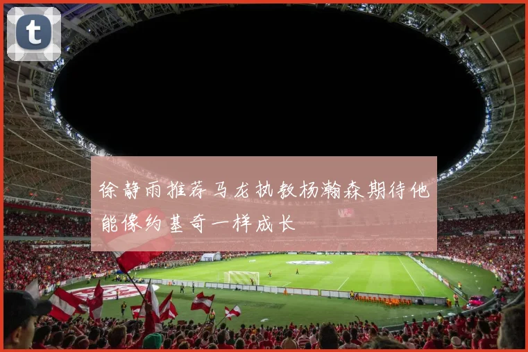 徐静雨推荐马龙执教杨瀚森期待他能像约基奇一样成长